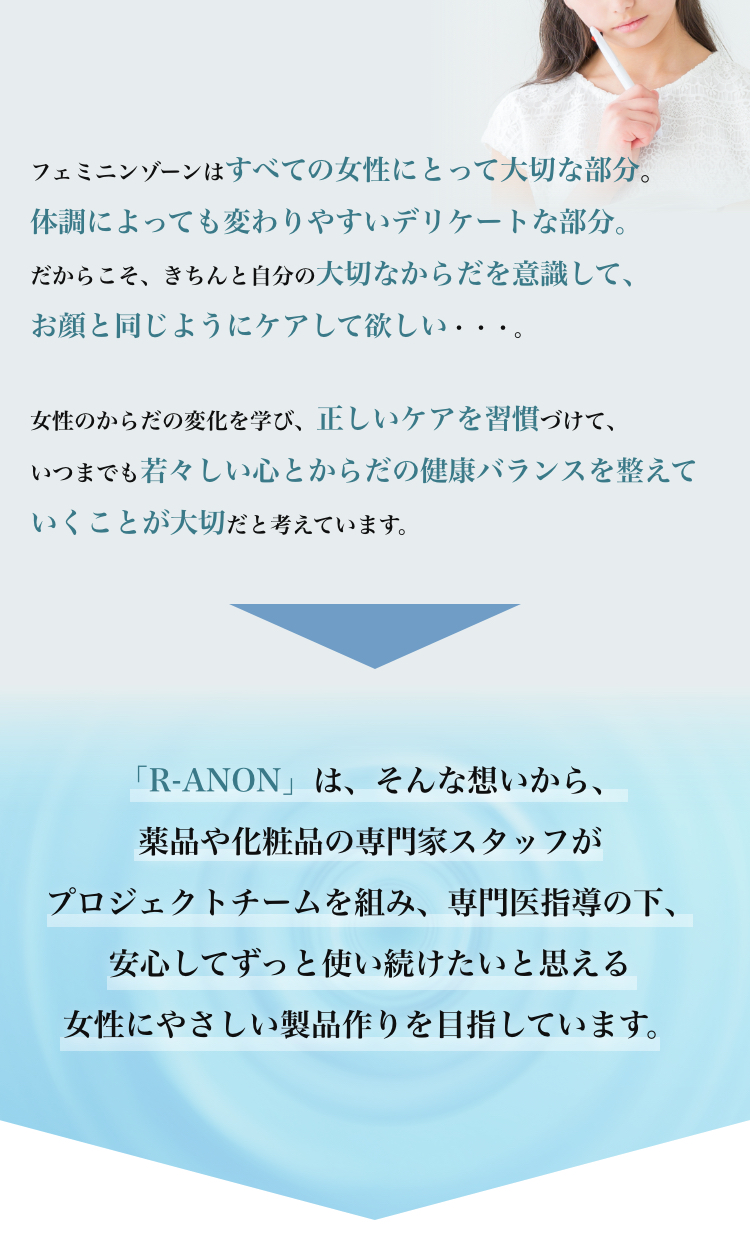 フェミニンゾーンはすべての女性にとって大切な部分。体調によっても変わりやすいデリケートな部分。だからこそ、きちんと自分の大切なからだを意識して、お顔と同じようにケアして欲しい・・・。女性のからだの変化を学び、正しいケアを習慣づけて、いつまでも若々しい心とからだの健康バランスを整えていくことが大切だと考えています。「R-ANON」は、そんな想いから、薬品や化粧品の専門家スタッフがプロジェクトチームを組み、専門医指導の下、安心してずっと使い続けたいと思える女性にやさしい製品作りを目指しています。