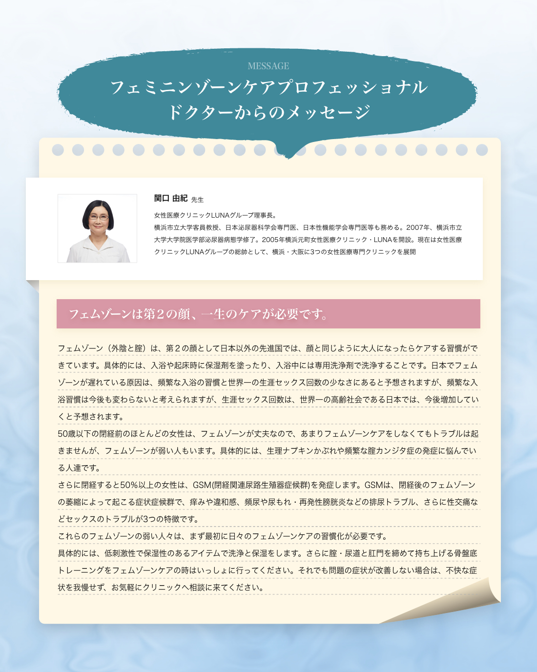 フェミニンゾーンケアプロフェッショナル ドクターからのメッセージ 関口 由紀先生 女性医療クリニックLUNAグループ理事長。横浜市立大学客員教授、日本泌尿器科学会専門医、日本性機能学会専門医等も務める。2007年、横浜市立大学大学院医学部泌尿器病態学修了。2005年横浜元町女性医療クリニック・LUNAを開設。現在は女性医療クリニックLUNAグループの総帥として、横浜・大阪に3つの女性医療専門クリニックを展開 フェムゾーンは第２の顔、一生のケアが必要です。