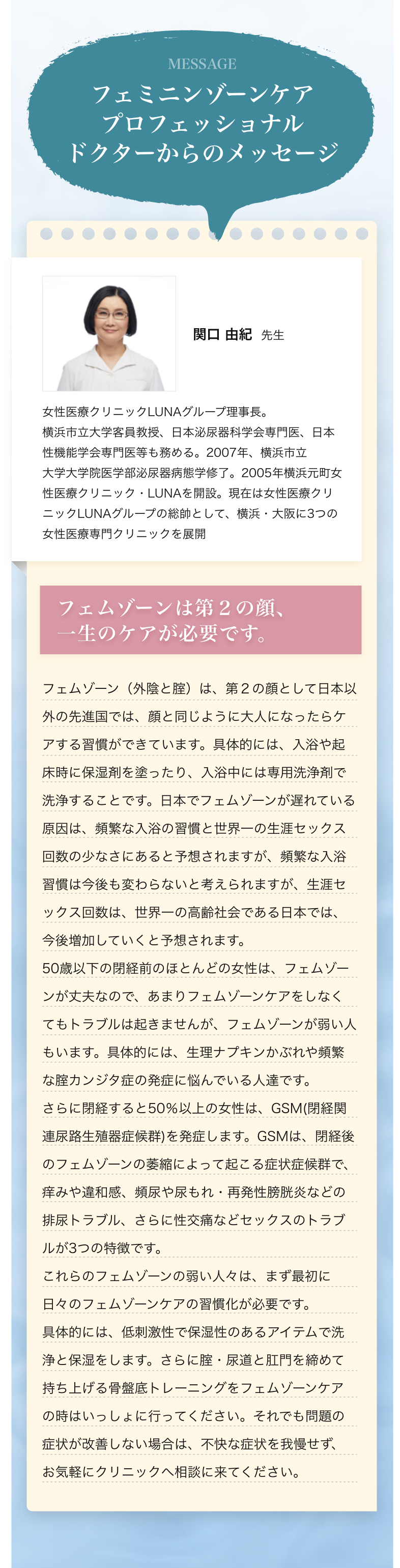 フェミニンゾーンケアプロフェッショナル ドクターからのメッセージ 関口 由紀先生 女性医療クリニックLUNAグループ理事長。横浜市立大学客員教授、日本泌尿器科学会専門医、日本性機能学会専門医等も務める。2007年、横浜市立大学大学院医学部泌尿器病態学修了。2005年横浜元町女性医療クリニック・LUNAを開設。現在は女性医療クリニックLUNAグループの総帥として、横浜・大阪に3つの女性医療専門クリニックを展開 フェムゾーンは第２の顔、一生のケアが必要です。