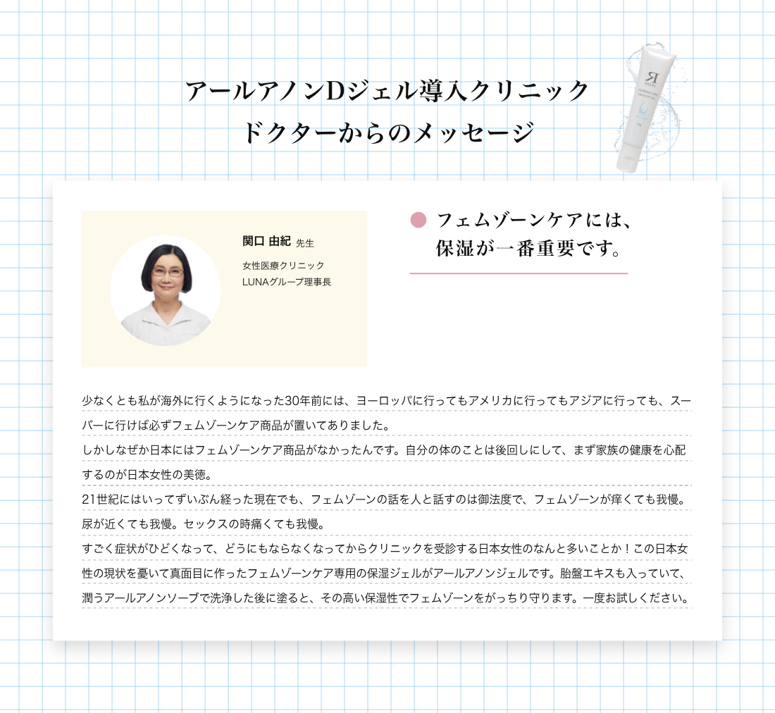 アールアノンDジェル導入クリニック ドクターからのメッセージ 関口 由紀先生 フェムゾーンケアには、保湿が一番重要です。少なくとも私が海外に行くようになった30年前には、ヨーロッパに行ってもアメリカに行ってもアジアに行っても、スーバーに行けば必ずフェムゾーンケア商品が置いてありました。しかしなぜか日本にはフェムゾーンケア商品がなかったんです。自分の体のことは後回しにして、まず家族の健康を心配するのが日本女性の美徳。
21世紀にはいってずいぶん経った現在でも、フェムゾーンの話を人と話すのは御法度で、フェムゾーンが痒くても我慢。尿が近くても我慢。セックスの時痛くても我慢。
すごく症状がひどくなって、どうにもならなくなってからクリニックを受診する日本女性のなんと多いことか！この日本女性の現状を憂いて真面目に作ったフェムゾーンケア専用の保湿ジェルがアールアノンジェルです。胎盤エキスも入っていて、潤うアールアノンソーブで洗浄した後に塗ると、その高い保湿性でフェムゾーンをがっちり守ります。一度お試しください。