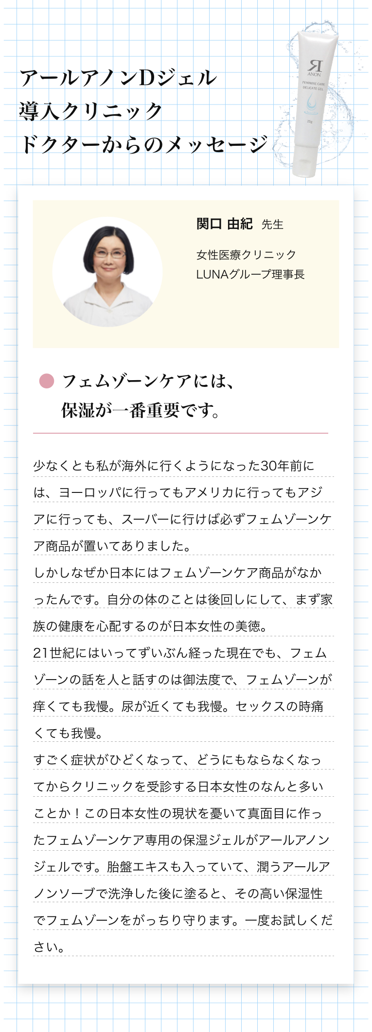 アールアノンDジェル導入クリニック ドクターからのメッセージ 関口 由紀先生 フェムゾーンケアには、保湿が一番重要です。少なくとも私が海外に行くようになった30年前には、ヨーロッパに行ってもアメリカに行ってもアジアに行っても、スーバーに行けば必ずフェムゾーンケア商品が置いてありました。しかしなぜか日本にはフェムゾーンケア商品がなかったんです。自分の体のことは後回しにして、まず家族の健康を心配するのが日本女性の美徳。
21世紀にはいってずいぶん経った現在でも、フェムゾーンの話を人と話すのは御法度で、フェムゾーンが痒くても我慢。尿が近くても我慢。セックスの時痛くても我慢。
すごく症状がひどくなって、どうにもならなくなってからクリニックを受診する日本女性のなんと多いことか！この日本女性の現状を憂いて真面目に作ったフェムゾーンケア専用の保湿ジェルがアールアノンジェルです。胎盤エキスも入っていて、潤うアールアノンソーブで洗浄した後に塗ると、その高い保湿性でフェムゾーンをがっちり守ります。一度お試しください。