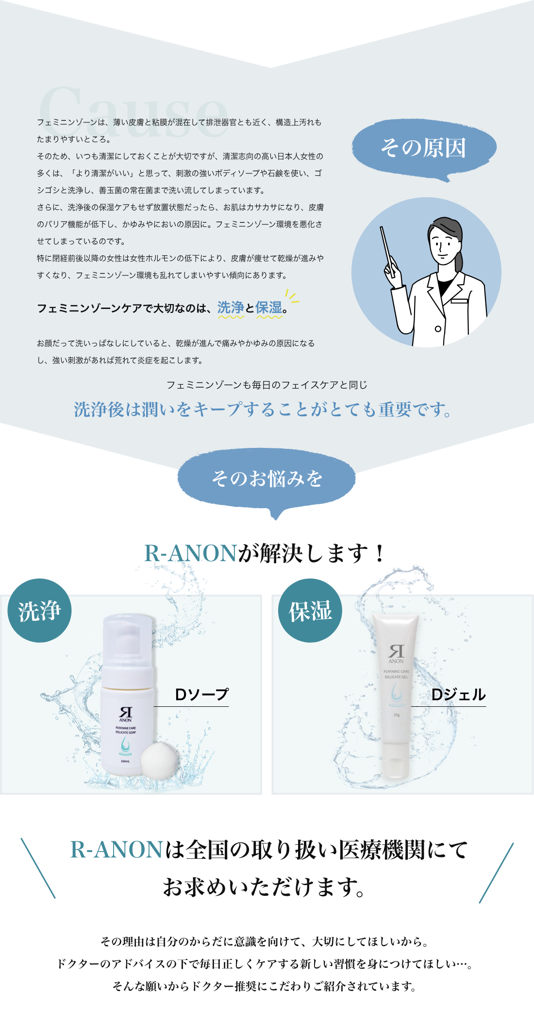 その原因 フェミニンゾーンは、薄い皮膚と粘膜が混在して排泄器官とも近く、構造上汚れもたまりやすいところ。そのため、いつも清潔にしておくことが大切ですが、清潔志向の高い日本人女性の多くは、「より清潔がいい」と思って、刺激の強いボディソープや石鹸を使い、ゴシゴシと洗浄し、善玉菌の常在菌まで洗い流してしまっています。さらに、洗浄後の保湿ケアもせず放置状態だったら、お肌はカサカサになり、皮膚のバリア機能が低下し、かゆみやにおいの原因に。フェミニンゾーン環境を悪化させてしまっているのです。特に閉経前後以降の女性は女性ホルモンの低下により、皮膚が痩せて乾燥が進みやすくなり、フェミニンゾーン環境も乱れてしまいやすい傾向にあります。フェミニンゾーンケアで大切なのは、洗浄と保湿。お顔だって洗いっぱなしにしていると、乾燥が進んで痛みやかゆみの原因になるし、強い刺激があれば荒れて炎症を起こします。フェミニンゾーンも同じで、洗浄後は潤いをキープすることがとても重要です。そのお悩みをR-ANONが解決します！Dソープ　Dジェル