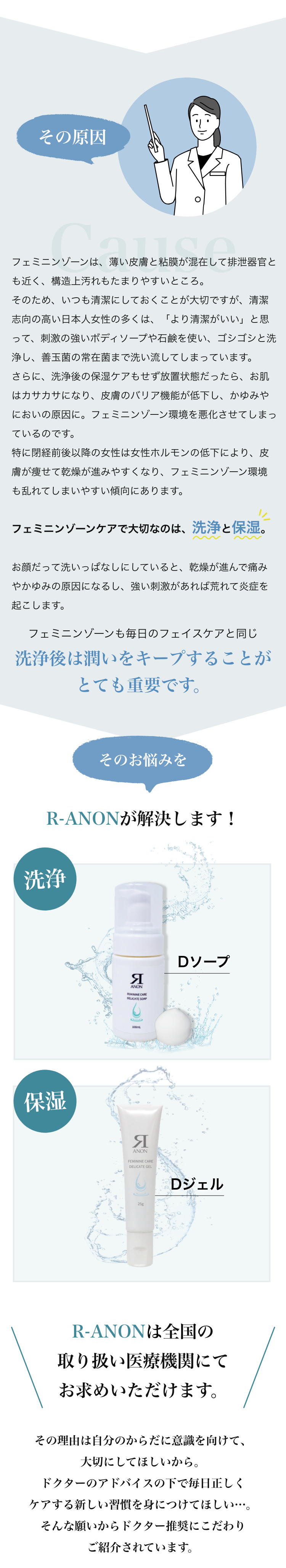 その原因 フェミニンゾーンは、薄い皮膚と粘膜が混在して排泄器官とも近く、構造上汚れもたまりやすいところ。そのため、いつも清潔にしておくことが大切ですが、清潔志向の高い日本人女性の多くは、「より清潔がいい」と思って、刺激の強いボディソープや石鹸を使い、ゴシゴシと洗浄し、善玉菌の常在菌まで洗い流してしまっています。さらに、洗浄後の保湿ケアもせず放置状態だったら、お肌はカサカサになり、皮膚のバリア機能が低下し、かゆみやにおいの原因に。フェミニンゾーン環境を悪化させてしまっているのです。特に閉経前後以降の女性は女性ホルモンの低下により、皮膚が痩せて乾燥が進みやすくなり、フェミニンゾーン環境も乱れてしまいやすい傾向にあります。フェミニンゾーンケアで大切なのは、洗浄と保湿。お顔だって洗いっぱなしにしていると、乾燥が進んで痛みやかゆみの原因になるし、強い刺激があれば荒れて炎症を起こします。フェミニンゾーンも同じで、洗浄後は潤いをキープすることがとても重要です。そのお悩みをR-ANONが解決します！Dソープ　Dジェル