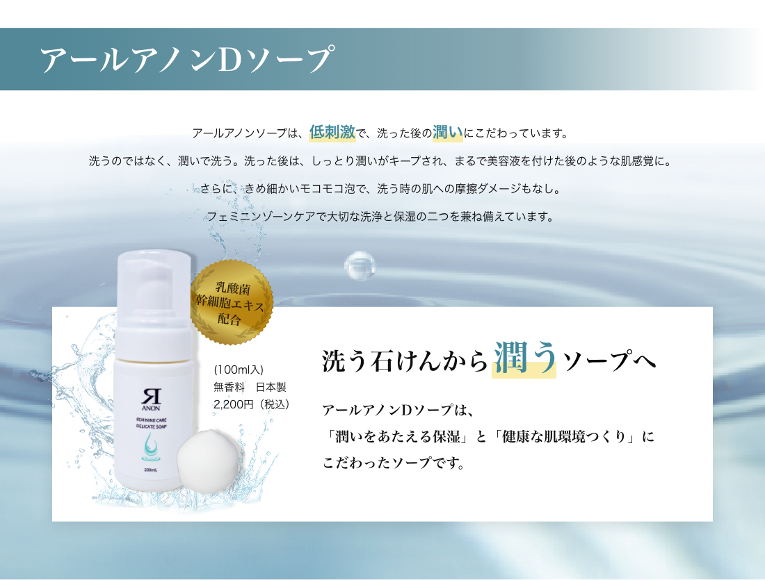 アールアノンDソープ アールアノンソープは、低刺激で、洗った後の潤いにこだわっています。洗うのではなく、潤いで洗う。洗った後は、しっとり潤いがキープされ、まるで美容液を付けた後のような肌感覚に。さらに、きめ細かいモコモコ泡で、洗う時の肌への摩擦ダメージもなし。
フェミニンゾーンケアで大切な洗浄と保湿の二つを兼ね備えています。