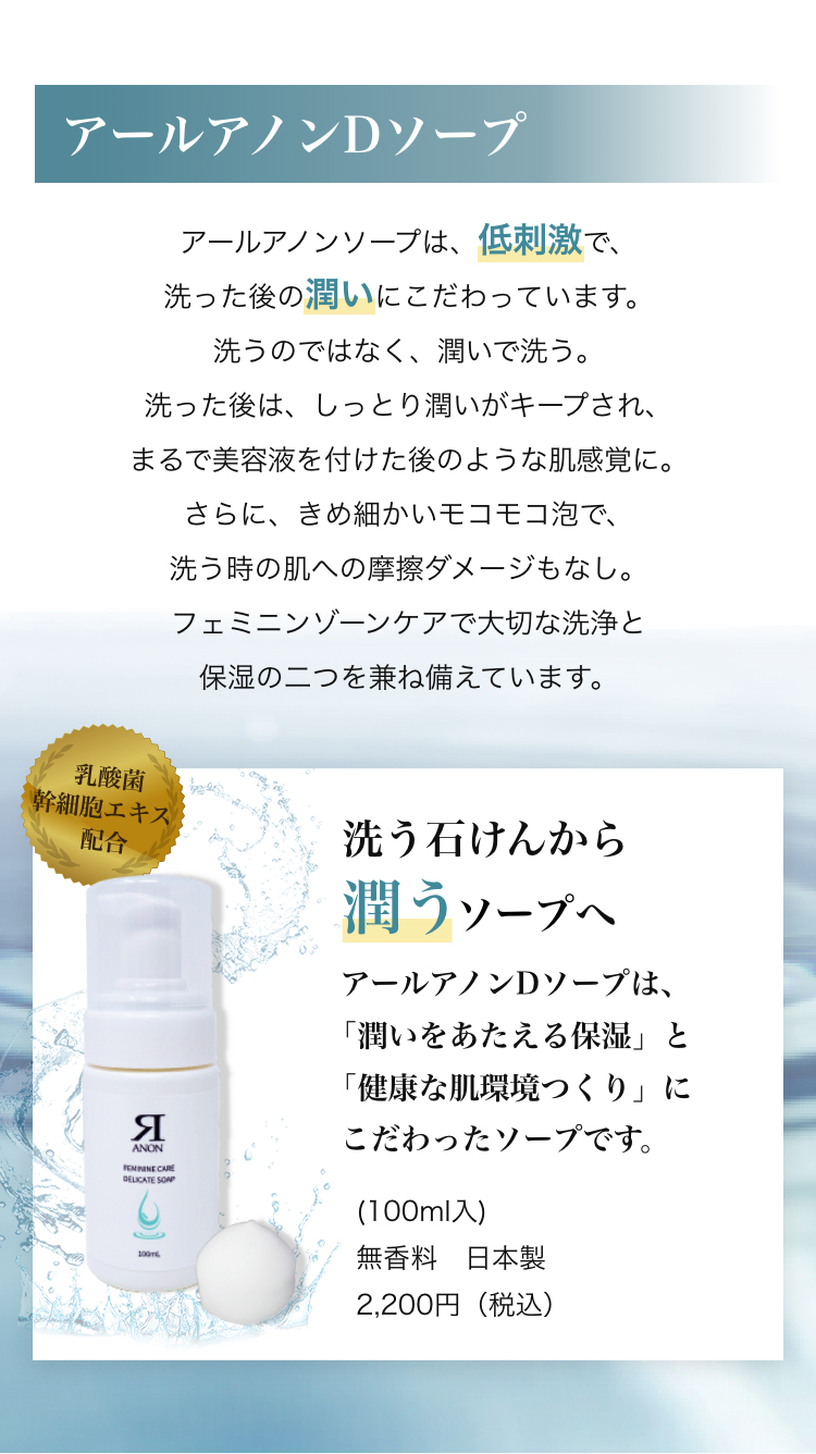 アールアノンDソープ アールアノンソープは、低刺激で、洗った後の潤いにこだわっています。洗うのではなく、潤いで洗う。洗った後は、しっとり潤いがキープされ、まるで美容液を付けた後のような肌感覚に。さらに、きめ細かいモコモコ泡で、洗う時の肌への摩擦ダメージもなし。
フェミニンゾーンケアで大切な洗浄と保湿の二つを兼ね備えています。
