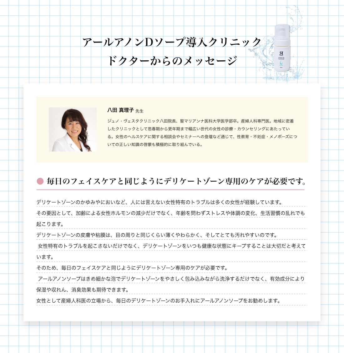 アールアノンDソープドクターメッセージ DジェルでアールアノンDソープドクターメッセージ　● フェミニゾーンは第２の顔、一生のケアが必要です。フェミニゾーン（外陰と腟）は、第２の顔として日本以外の先進国では、顔と同じように大人になったらケアする習慣ができています。具体的には、入浴や起床時に保湿剤を塗ったり、入浴中には専用洗浄剤で洗浄することです。日本でフェミニゾーンケアが遅れている原因は、頻繁な入浴の習慣と世界一の生涯セックス回数の少なさにあると予想されますが、頻繁な入浴習慣は今後も変わらないと考えられますが、生涯セックス回数は、世界一の高齢社会である日本では、今後増加していくと予想されます。50歳以下の閉経前のほとんどの女性は、フェミニゾーンが丈夫なので、あまりフェミニゾーンケアをしなくてもトラブルは起きませんが、フェミゾーンが弱い人もいます。具体的には、生理ナプキンかぶれや頻繁な腟カンジタ症の発症に悩んでいる人達です。さらに閉経すると50％以上の女性は、GSM(閉経関連尿路生殖器症候群)を発症します。GSMは、閉経後のフェミゾーンの萎縮によって起こる症状症候群で、痒みや違和感、頻尿や尿もれ・再発性膀胱炎などの排尿トラブル、さらに性交痛などセックスのトラブルが3つの特徴です。これらのフェミゾーンの弱い人々は、まず最初に日々のフェミゾーンケアの習慣化が必要です。具体的には、低刺激性で保湿性のあるアイテムで洗浄と保湿をします。さらに腟・尿道と肛門を締めて持ち上げる骨盤底トレーニングをフェミゾーンケアの時はいっしょに行ってください。それでも問題の症状が改善しない場合は、不快な症状を我慢せず、お気軽にクリニックへ相談に来てください。