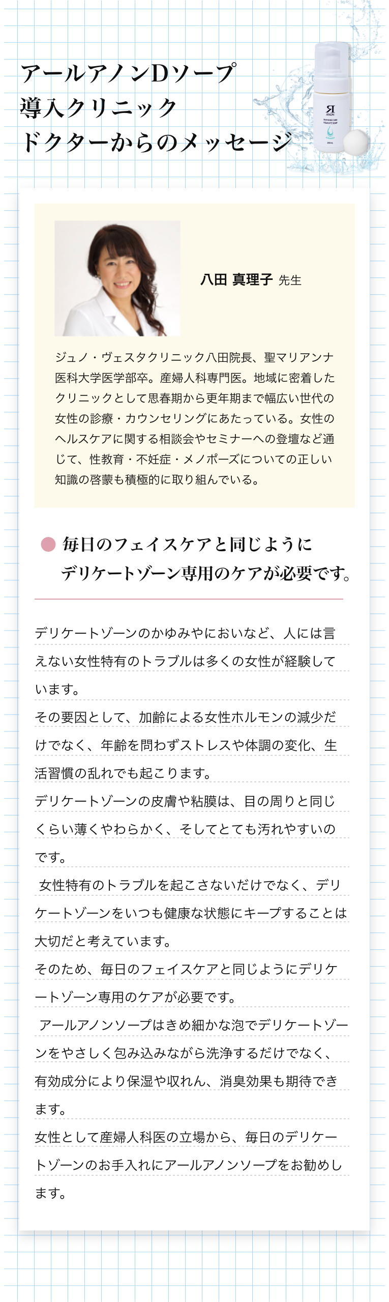 アールアノンDソープドクターメッセージ DジェルでアールアノンDソープドクターメッセージ　● フェミニゾーンは第２の顔、一生のケアが必要です。フェミニゾーン（外陰と腟）は、第２の顔として日本以外の先進国では、顔と同じように大人になったらケアする習慣ができています。具体的には、入浴や起床時に保湿剤を塗ったり、入浴中には専用洗浄剤で洗浄することです。日本でフェミニゾーンケアが遅れている原因は、頻繁な入浴の習慣と世界一の生涯セックス回数の少なさにあると予想されますが、頻繁な入浴習慣は今後も変わらないと考えられますが、生涯セックス回数は、世界一の高齢社会である日本では、今後増加していくと予想されます。50歳以下の閉経前のほとんどの女性は、フェミニゾーンが丈夫なので、あまりフェミニゾーンケアをしなくてもトラブルは起きませんが、フェミゾーンが弱い人もいます。具体的には、生理ナプキンかぶれや頻繁な腟カンジタ症の発症に悩んでいる人達です。さらに閉経すると50％以上の女性は、GSM(閉経関連尿路生殖器症候群)を発症します。GSMは、閉経後のフェミゾーンの萎縮によって起こる症状症候群で、痒みや違和感、頻尿や尿もれ・再発性膀胱炎などの排尿トラブル、さらに性交痛などセックスのトラブルが3つの特徴です。これらのフェミゾーンの弱い人々は、まず最初に日々のフェミゾーンケアの習慣化が必要です。具体的には、低刺激性で保湿性のあるアイテムで洗浄と保湿をします。さらに腟・尿道と肛門を締めて持ち上げる骨盤底トレーニングをフェミゾーンケアの時はいっしょに行ってください。それでも問題の症状が改善しない場合は、不快な症状を我慢せず、お気軽にクリニックへ相談に来てください。